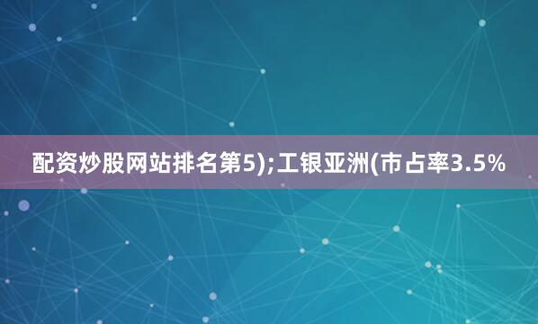 配资炒股网站排名第5);工银亚洲(巿占率3.5%